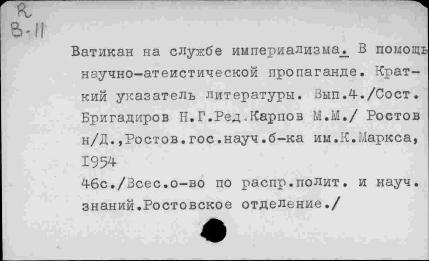 ﻿Ватикан на службе империализма^ В помощь научно-атеистической пропаганде. Краткий указатель литературы. Вып.4./Сост. Бригадиров Н.Г.Ред.Карпов М.М./ Ростов н/Д.»Ростов.гос.науч.б-ка им.К.Маркса, 1954 4бс./Всес.о-во по распр.полит, и науч, знаний.Ростовское отделение./